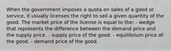 When the government imposes a quota on sales of a good or service, it usually licenses the right to sell a given quantity of the good. The market price of the license is equal to the: - wedge that represents the difference between the demand price and the supply price. - supply price of the good. - equilibrium price of the good. - demand price of the good.