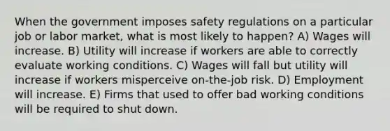 When the government imposes safety regulations on a particular job or labor market, what is most likely to happen? A) Wages will increase. B) Utility will increase if workers are able to correctly evaluate working conditions. C) Wages will fall but utility will increase if workers misperceive on-the-job risk. D) Employment will increase. E) Firms that used to offer bad working conditions will be required to shut down.