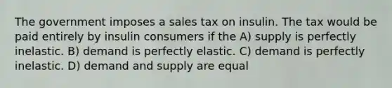 The government imposes a sales tax on insulin. The tax would be paid entirely by insulin consumers if the A) supply is perfectly inelastic. B) demand is perfectly elastic. C) demand is perfectly inelastic. D) demand and supply are equal