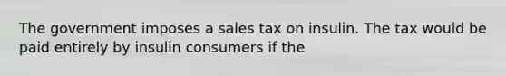 The government imposes a sales tax on insulin. The tax would be paid entirely by insulin consumers if the