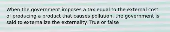 When the government imposes a tax equal to the external cost of producing a product that causes pollution, the government is said to externalize the externality. True or false