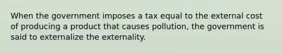 When the government imposes a tax equal to the external cost of producing a product that causes pollution, the government is said to externalize the externality.