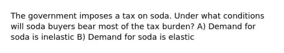 The government imposes a tax on soda. Under what conditions will soda buyers bear most of the tax burden? A) Demand for soda is inelastic B) Demand for soda is elastic