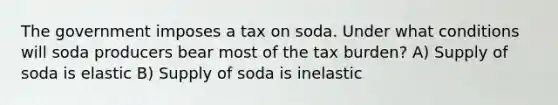 The government imposes a tax on soda. Under what conditions will soda producers bear most of the tax burden? A) Supply of soda is elastic B) Supply of soda is inelastic