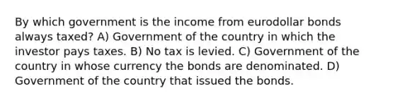 By which government is the income from eurodollar bonds always taxed? A) Government of the country in which the investor pays taxes. B) No tax is levied. C) Government of the country in whose currency the bonds are denominated. D) Government of the country that issued the bonds.