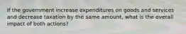 If the government increase expenditures on goods and services and decrease taxation by the same amount, what is the overall impact of both actions?