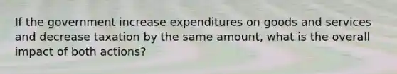 If the government increase expenditures on goods and services and decrease taxation by the same amount, what is the overall impact of both actions?