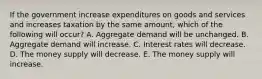 If the government increase expenditures on goods and services and increases taxation by the same amount, which of the following will occur? A. Aggregate demand will be unchanged. B. Aggregate demand will increase. C. Interest rates will decrease. D. The money supply will decrease. E. The money supply will increase.