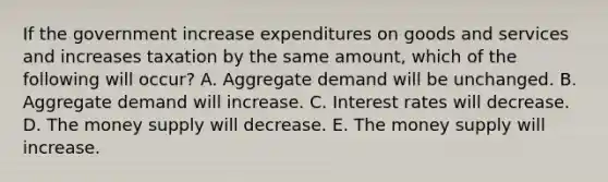 If the government increase expenditures on goods and services and increases taxation by the same amount, which of the following will occur? A. Aggregate demand will be unchanged. B. Aggregate demand will increase. C. Interest rates will decrease. D. The money supply will decrease. E. The money supply will increase.