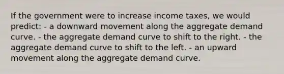 If the government were to increase income taxes, we would predict: - a downward movement along the aggregate demand curve. - the aggregate demand curve to shift to the right. - the aggregate demand curve to shift to the left. - an upward movement along the aggregate demand curve.