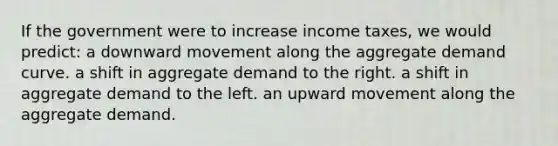 If the government were to increase income taxes, we would predict: a downward movement along the aggregate demand curve. a shift in aggregate demand to the right. a shift in aggregate demand to the left. an upward movement along the aggregate demand.