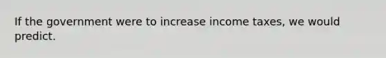 If the government were to increase income taxes, we would predict.