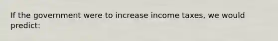 If the government were to increase income taxes, we would predict: