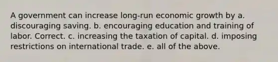 A government can increase long-run economic growth by a. discouraging saving. b. encouraging education and training of labor. Correct. c. increasing the taxation of capital. d. imposing restrictions on international trade. e. all of the above.