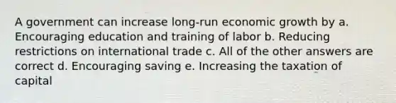 A government can increase long-run economic growth by a. Encouraging education and training of labor b. Reducing restrictions on international trade c. All of the other answers are correct d. Encouraging saving e. Increasing the taxation of capital