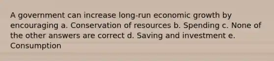 A government can increase long-run economic growth by encouraging a. Conservation of resources b. Spending c. None of the other answers are correct d. Saving and investment e. Consumption