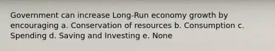 Government can increase Long-Run economy growth by encouraging a. Conservation of resources b. Consumption c. Spending d. Saving and Investing e. None