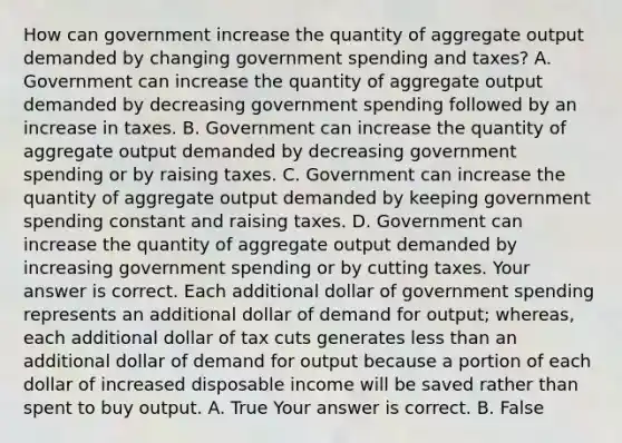 How can government increase the quantity of aggregate output demanded by changing government spending and​ taxes? A. Government can increase the quantity of aggregate output demanded by decreasing government spending followed by an increase in taxes. B. Government can increase the quantity of aggregate output demanded by decreasing government spending or by raising taxes. C. Government can increase the quantity of aggregate output demanded by keeping government spending constant and raising taxes. D. Government can increase the quantity of aggregate output demanded by increasing government spending or by cutting taxes. Your answer is correct. Each additional dollar of government spending represents an additional dollar of demand for​ output; whereas, each additional dollar of tax cuts generates less than an additional dollar of demand for output because a portion of each dollar of increased disposable income will be saved rather than spent to buy output. A. True Your answer is correct. B. False