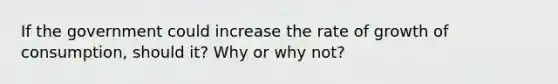 If the government could increase the rate of growth of consumption, should it? Why or why not?