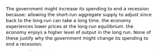 The government might increase its spending to end a recession because: allowing the short-run aggregate supply to adjust since back to the long-run can take a long time. the economy experiences lower prices at the long-run equilibrium. the economy enjoys a higher level of output in the long run. None of these justify why the government might change its spending to end a recession.