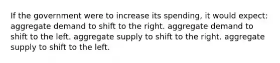 If the government were to increase its spending, it would expect: aggregate demand to shift to the right. aggregate demand to shift to the left. aggregate supply to shift to the right. aggregate supply to shift to the left.