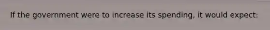 If the government were to increase its spending, it would expect: