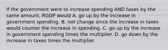 If the government were to increase spending AND taxes by the same amount, RGDP would A. go up by the increase in government spending. B. not change since the increase in taxes would counter the increase in spending. C. go up by the increase in government spending times the multiplier. D. go down by the increase in taxes times the multiplier.