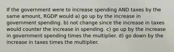 If the government were to increase spending AND taxes by the same amount, RGDP would a) go up by the increase in government spending. b) not change since the increase in taxes would counter the increase in spending. c) go up by the increase in government spending times the multiplier. d) go down by the increase in taxes times the multiplier.