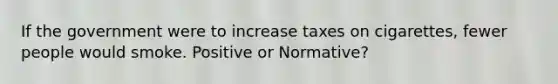 If the government were to increase taxes on cigarettes, fewer people would smoke. Positive or Normative?