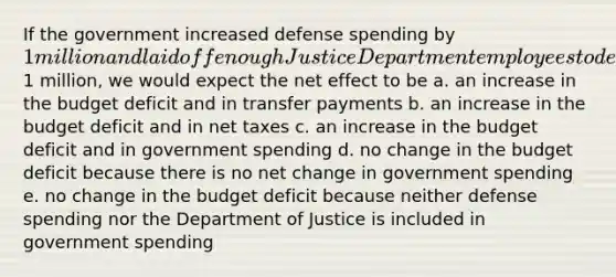 If the government increased defense spending by 1 million and laid off enough Justice Department employees to decrease the Department of Justice budget by1 million, we would expect the net effect to be a. an increase in the budget deficit and in transfer payments b. an increase in the budget deficit and in net taxes c. an increase in the budget deficit and in government spending d. no change in the budget deficit because there is no net change in government spending e. no change in the budget deficit because neither defense spending nor the Department of Justice is included in government spending