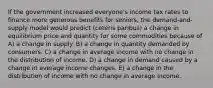 If the government increased everyone's income tax rates to finance more generous benefits for seniors, the demand-and-supply model would predict (ceteris paribus) a change in equilibrium price and quantity for some commodities because of A) a change in supply. B) a change in quantity demanded by consumers. C) a change in average income with no change in the distribution of income. D) a change in demand caused by a change in average income changes. E) a change in the distribution of income with no change in average income.