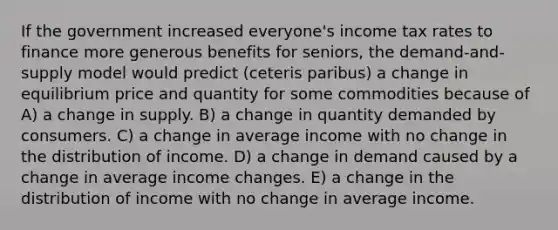 If the government increased everyone's income tax rates to finance more generous benefits for seniors, the demand-and-supply model would predict (ceteris paribus) a change in equilibrium price and quantity for some commodities because of A) a change in supply. B) a change in quantity demanded by consumers. C) a change in average income with no change in the distribution of income. D) a change in demand caused by a change in average income changes. E) a change in the distribution of income with no change in average income.