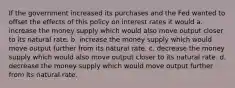 If the government increased its purchases and the Fed wanted to offset the effects of this policy on interest rates it would a. increase the money supply which would also move output closer to its natural rate. b. increase the money supply which would move output further from its natural rate. c. decrease the money supply which would also move output closer to its natural rate. d. decrease the money supply which would move output further from its natural rate.