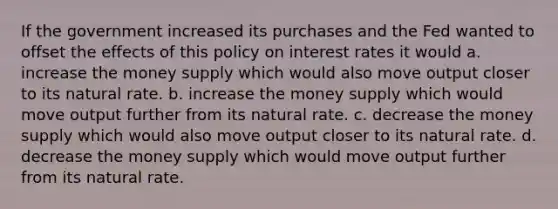 If the government increased its purchases and the Fed wanted to offset the effects of this policy on interest rates it would a. increase the money supply which would also move output closer to its natural rate. b. increase the money supply which would move output further from its natural rate. c. decrease the money supply which would also move output closer to its natural rate. d. decrease the money supply which would move output further from its natural rate.