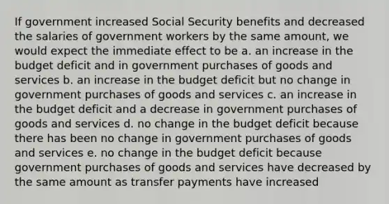 If government increased Social Security benefits and decreased the salaries of government workers by the same amount, we would expect the immediate effect to be a. an increase in the budget deficit and in government purchases of goods and services b. an increase in the budget deficit but no change in government purchases of goods and services c. an increase in the budget deficit and a decrease in government purchases of goods and services d. no change in the budget deficit because there has been no change in government purchases of goods and services e. no change in the budget deficit because government purchases of goods and services have decreased by the same amount as transfer payments have increased