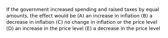 If the government increased spending and raised taxes by equal amounts, the effect would be (A) an increase in inflation (B) a decrease in inflation (C) no change in inflation or the price level (D) an increase in the price level (E) a decrease in the price level