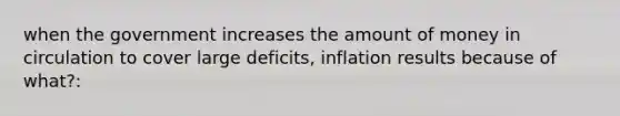 when the government increases the amount of money in circulation to cover large deficits, inflation results because of what?: