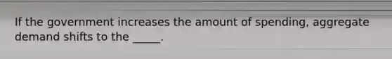 If the government increases the amount of spending, aggregate demand shifts to the _____.