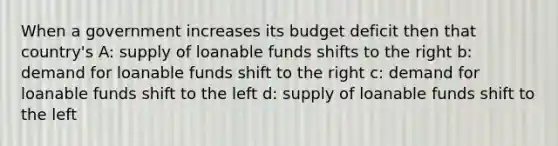 When a government increases its budget deficit then that country's A: supply of loanable funds shifts to the right b: demand for loanable funds shift to the right c: demand for loanable funds shift to the left d: supply of loanable funds shift to the left