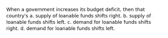 When a government increases its budget deficit, then that country's a. supply of loanable funds shifts right. b. supply of loanable funds shifts left. c. demand for loanable funds shifts right. d. demand for loanable funds shifts left.