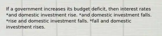 If a government increases its budget deficit, then interest rates *and domestic investment rise. *and domestic investment falls. *rise and domestic investment falls. *fall and domestic investment rises.