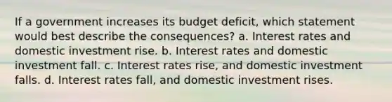 If a government increases its budget deficit, which statement would best describe the consequences? a. Interest rates and domestic investment rise. b. Interest rates and domestic investment fall. c. Interest rates rise, and domestic investment falls. d. Interest rates fall, and domestic investment rises.