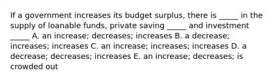 If a government increases its budget surplus, there is _____ in the supply of loanable funds, private saving _____ and investment _____ A. an increase; decreases; increases B. a decrease; increases; increases C. an increase; increases; increases D. a decrease; decreases; increases E. an increase; decreases; is crowded out