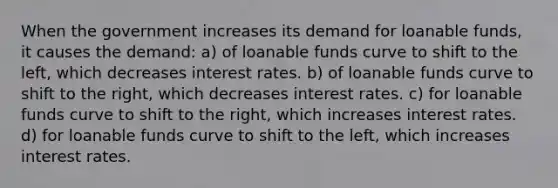 When the government increases its demand for loanable funds, it causes the demand: a) of loanable funds curve to shift to the left, which decreases interest rates. b) of loanable funds curve to shift to the right, which decreases interest rates. c) for loanable funds curve to shift to the right, which increases interest rates. d) for loanable funds curve to shift to the left, which increases interest rates.