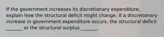 If the government increases its discretionary​ expenditure, explain how the structural deficit might change. If a discretionary increase in government expenditure​ occurs, the structural deficit​ _______ or the structural surplus​ _______.