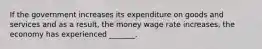 If the government increases its expenditure on goods and services and as a​ result, the money wage rate​ increases, the economy has experienced​ _______.