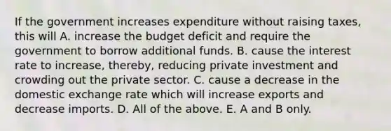 If the government increases expenditure without raising​ taxes, this will A. increase the budget deficit and require the government to borrow additional funds. B. cause the interest rate to​ increase, thereby, reducing private investment and crowding out the private sector. C. cause a decrease in the domestic exchange rate which will increase exports and decrease imports. D. All of the above. E. A and B only.