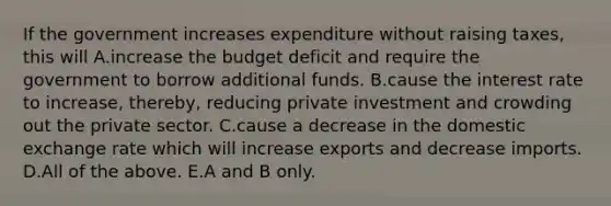 If the government increases expenditure without raising​ taxes, this will A.increase the budget deficit and require the government to borrow additional funds. B.cause the interest rate to​ increase, thereby, reducing private investment and crowding out the private sector. C.cause a decrease in the domestic exchange rate which will increase exports and decrease imports. D.All of the above. E.A and B only.