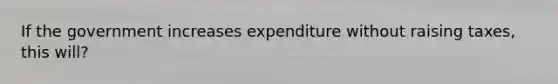 If the government increases expenditure without raising​ taxes, this will?