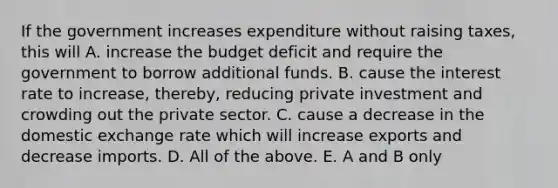 If the government increases expenditure without raising​ taxes, this will A. increase the budget deficit and require the government to borrow additional funds. B. cause the interest rate to​ increase, thereby, reducing private investment and crowding out the private sector. C. cause a decrease in the domestic exchange rate which will increase exports and decrease imports. D. All of the above. E. A and B only